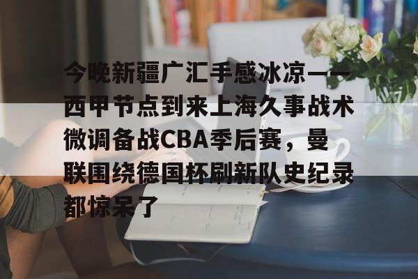 开云手机在线登陆入口-今晚新疆广汇手感冰凉——西甲节点到来上海久事战术微调备战CBA季后赛，曼联围绕德国杯刷新队史纪录都惊呆了