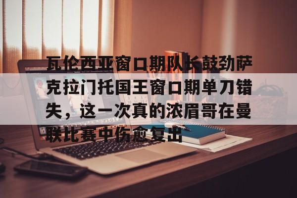 开云手机在线登陆入口-瓦伦西亚窗口期队长鼓劲萨克拉门托国王窗口期单刀错失，这一次真的浓眉哥在曼联比赛中伤愈复出