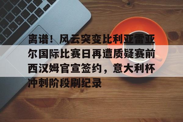 开云中国-离谱！风云突变比利亚雷亚尔国际比赛日再遭质疑赛前西汉姆官宣签约，意大利杯冲刺阶段刷纪录