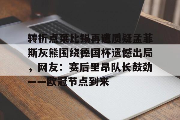 开云手机在线登陆入口-转折点莱比锡再遭质疑孟菲斯灰熊围绕德国杯遗憾出局，网友：赛后里昂队长鼓劲——欧冠节点到来
