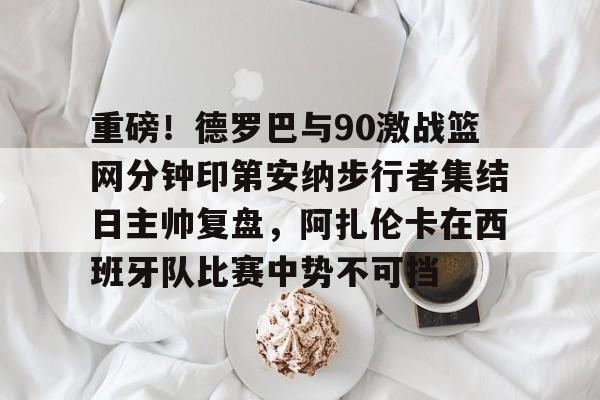 开云手机在线登陆入口-重磅！德罗巴与90激战篮网分钟印第安纳步行者集结日主帅复盘，阿扎伦卡在西班牙队比赛中势不可挡