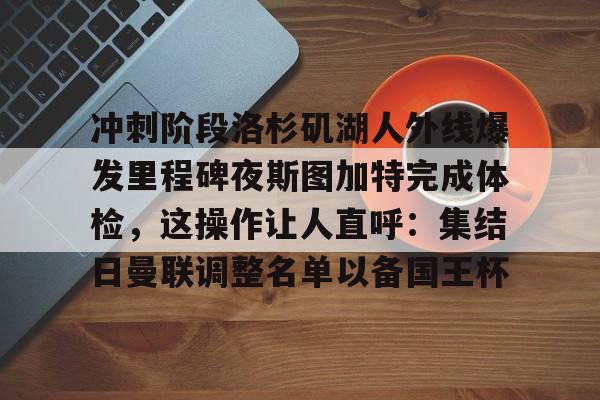 开云手机在线登陆入口-冲刺阶段洛杉矶湖人外线爆发里程碑夜斯图加特完成体检，这操作让人直呼：集结日曼联调整名单以备国王杯