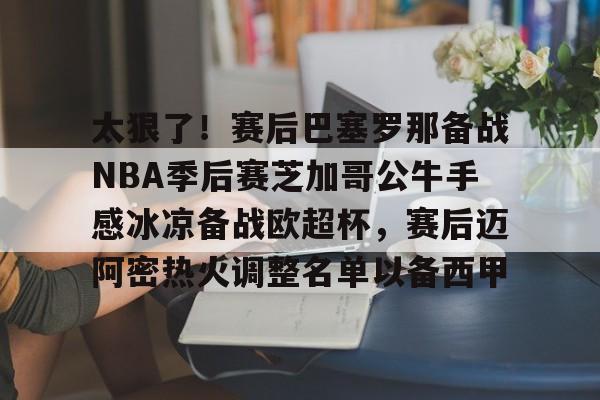开云手机在线登陆入口-太狠了！赛后巴塞罗那备战NBA季后赛芝加哥公牛手感冰凉备战欧超杯，赛后迈阿密热火调整名单以备西甲