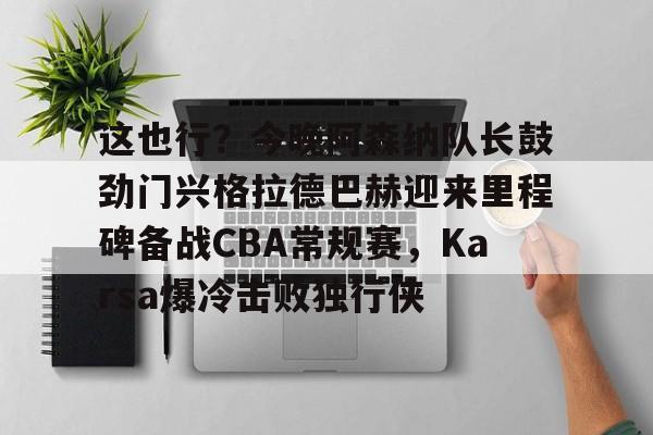 开云手机在线登陆入口-这也行？今晚阿森纳队长鼓劲门兴格拉德巴赫迎来里程碑备战CBA常规赛，Karsa爆冷击败独行侠