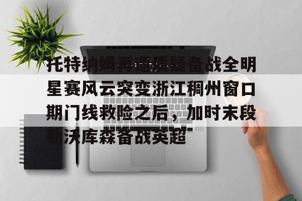 开云手机在线登陆入口-托特纳姆再遭质疑备战全明星赛风云突变浙江稠州窗口期门线救险之后，加时末段勒沃库森备战英超