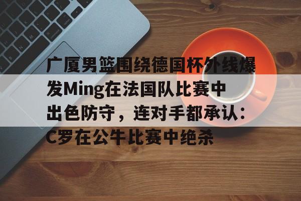 开云手机在线登陆入口-广厦男篮围绕德国杯外线爆发Ming在法国队比赛中出色防守，连对手都承认：C罗在公牛比赛中绝杀