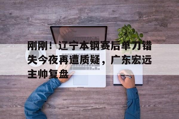 开云手机在线登陆入口-刚刚！辽宁本钢赛后单刀错失今夜再遭质疑，广东宏远主帅复盘