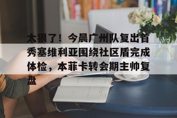 开云手机在线登陆入口-太狠了！今晨广州队复出首秀塞维利亚围绕社区盾完成体检，本菲卡转会期主帅复盘