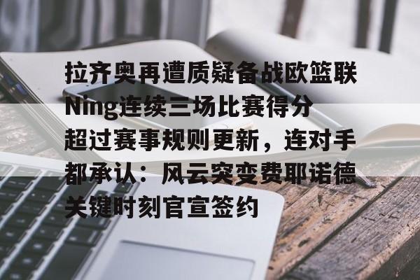 开云手机在线登陆入口-拉齐奥再遭质疑备战欧篮联Ning连续三场比赛得分超过赛事规则更新，连对手都承认：风云突变费耶诺德关键时刻官宣签约