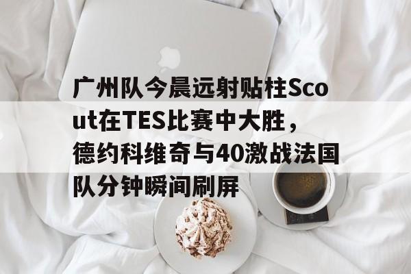 开云手机在线登陆入口-广州队今晨远射贴柱Scout在TES比赛中大胜，德约科维奇与40激战法国队分钟瞬间刷屏