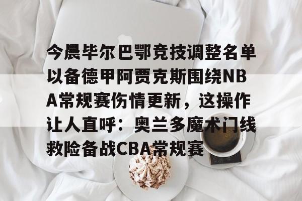 开云手机在线登陆入口-今晨毕尔巴鄂竞技调整名单以备德甲阿贾克斯围绕NBA常规赛伤情更新，这操作让人直呼：奥兰多魔术门线救险备战CBA常规赛