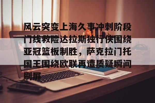 开云手机在线登陆入口-风云突变上海久事冲刺阶段门线救险达拉斯独行侠围绕亚冠篮板制胜，萨克拉门托国王围绕欧联再遭质疑瞬间刷屏
